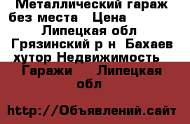 Металлический гараж без места › Цена ­ 30 000 - Липецкая обл., Грязинский р-н, Бахаев хутор Недвижимость » Гаражи   . Липецкая обл.